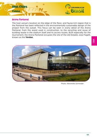 CBA
Host Cities
Cuiaba
137
Arena Pantanal
The host venue’s location on the edge of the flora- and fauna-rich region that is
the Pantanal has been reflected in the environmentally sustainable design of the
project from the outset. This focus can be seen in every detail of the Arena
Pantanal, from the wood used in construction, to the recycling and reuse of
building waste in the stadium itself and its access routes. Built especially for the
tournament, the Arena Pantanal occupies the site of the old Estadio Jose Fagelli,
known as the Verdao.
Photo: Alexandre Schneider
 