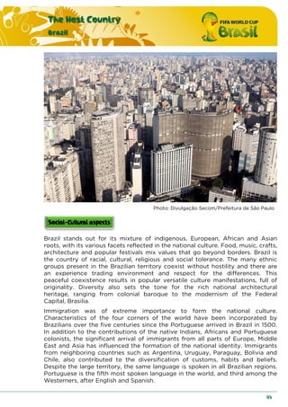The Host Country
Brazil
113
Photo: Divulgação Secom/Prefeitura de São Paulo
Brazil stands out for its mixture of indigenous, European, African and Asian
roots, with its various facets reflected in the national culture. Food, music, crafts,
architecture and popular festivals mix values that go beyond borders. Brazil is
the country of racial, cultural, religious and social tolerance. The many ethnic
groups present in the Brazilian territory coexist without hostility and there are
an experience trading environment and respect for the differences. This
peaceful coexistence results in popular versatile culture manifestations, full of
originality. Diversity also sets the tone for the rich national architectural
heritage, ranging from colonial baroque to the modernism of the Federal
Capital, Brasilia.
Immigration was of extreme importance to form the national culture.
Characteristics of the four corners of the world have been incorporated by
Brazilians over the five centuries since the Portuguese arrived in Brazil in 1500.
In addition to the contributions of the native Indians, Africans and Portuguese
colonists, the significant arrival of immigrants from all parts of Europe, Middle
East and Asia has influenced the formation of the national identity. Immigrants
from neighboring countries such as Argentina, Uruguay, Paraguay, Bolivia and
Chile, also contributed to the diversification of customs, habits and beliefs.
Despite the large territory, the same language is spoken in all Brazilian regions.
Portuguese is the fifth most spoken language in the world, and third among the
Westerners, after English and Spanish.
 