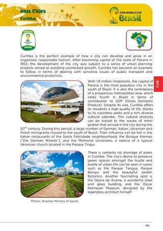 CUR
Host Cities
Curitiba
143
Curitiba is the perfect example of how a city can develop and grow in an
organised, responsible fashion. After becoming capital of the state of Parana in
1853, the development of the city was subject to a series of urban planning
projects aimed at avoiding unchecked growth. Curitiba has become an example
to follow in terms of dealing with sensitive issues of public transport and
environmental protection.
With 1.8 million inhabitants, the capital of
Parana is the most populous city in the
south of Brazil. It is also the centrepiece
of a prosperous metropolitan area, which
ranks fourth in Brazil in terms of
contribution to GDP (Gross Domestic
Product). Despite its size, Curitiba offers
its residents a high quality of life, thanks
to its countless parks and a rich, diverse
cultural calendar. This cultural diversity
can be traced to the waves of immi-
gration that arrived in the city during the
20th
century. During this period, a large number of German, Italian, Ukrainian and
Polish immigrants moved to the south of Brazil. Their influence can be felt in the
Italian restaurants of the Santa Felicidade neighbourhood, the Bosque Alemao
(“the German Woods”), and the Memorial Ucraniano, a replica of a typical
Ukrainian church located in the Parque Tingui.
There is certainly no shortage of parks
in Curitiba. The city’s desire to preserve
green spaces amongst the hustle and
bustle of urban life can be seen in oases
such as the Parque Tangua, Parque
Barigui and the beautyful Jardim
Botanico. Another fascinating spot is
the Opera de Arame, a wonderful steel
and glass building, and the Oscar
Niemeyer Museum, designed by the
legendary architect himself.
Photos: Brazilian Ministry of Sports
 