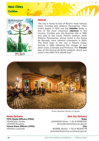 Host Cities
Curitiba
144 2014 FIFA WORLD CUP BRAZIL™ – MEDIA GUIDE
Football
The city is home to two of Brazil’s most famous
clubs, Coritiba and Atletico Paranaense. Their
rivalry began in 1924 and the Atletiba derby is
one of the most important clássicos in the
country. Coritiba won the Brazilian title in 1985
and play at the Couto Pereira stadium, while
Atletico Paranaense, whose home is the Arena
da Baixada, were national champions in 2001.
The third team in the city is Parana Clube,
formed in 1989 following the merger of two
other clubs, Colorado and Pinheiros. The Tricolor
play at the Durival de Britto stadium, which was
used in the 1950 FIFA World Cup™.
Photo: Brazilian Ministry of Sports
Media Contacts Host City Contacts
FIFA Media Officers (FMO) State
LOHMANN Silvio + 55 41 91980235
silvio.lohmann@sesc.pr.gov.br
City
BORBA Alvaro + 55 41 85350778
alvaroborba@smcs.curitiba.pr.gov.br
FRANCIOLI Andre
VENTER Rowelna
Venue Press Officers (VPO)
VINHAS Leonardo
 