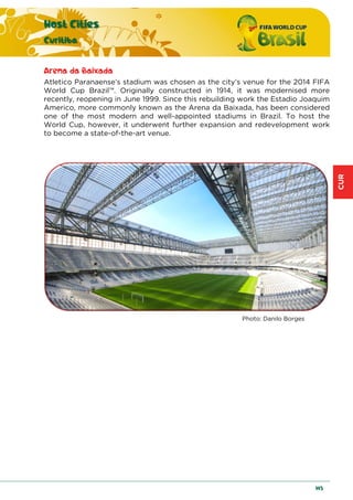 CUR
Host Cities
Curitiba
145
Arena da Baixada
Atletico Paranaense’s stadium was chosen as the city’s venue for the 2014 FIFA
World Cup Brazil™. Originally constructed in 1914, it was modernised more
recently, reopening in June 1999. Since this rebuilding work the Estadio Joaquim
Americo, more commonly known as the Arena da Baixada, has been considered
one of the most modern and well-appointed stadiums in Brazil. To host the
World Cup, however, it underwent further expansion and redevelopment work
to become a state-of-the-art venue.
Photo: Danilo Borges
 