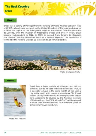 The Host Country
Brazil
114 2014 FIFA WORLD CUP BRAZIL™ – MEDIA GUIDE
Brazil was a colony of Portugal from the landing of Pedro Alvares Cabral in 1500
until 1815, when it was elevated to the United Kingdom of Portugal and Algarve.
In 1808, the capital of the Portuguese kingdom was moved from Lisbon to Rio
de Janeiro, after the invasion of Napoleon's troops and after 14 years, Brazil
became independent in 1822. In 1889, it passed from Empire to Republic.
The current Constitution defines Brazil as a Federal Republic. The Federation is
formed by the Federal District, 26 states and 5,564 municipalities.
Photo: Divulgação RioTur
Brazil has a huge variety of climates and micro-
climates, due to its vast territorial extension. Thus, it
is possible to have in the same month of the year a
city in the north with temperatures above 30° C and
others, usually in the south, with temperatures below
zero. According to studies by the National Institute
of Meteorology, the FIFA World Cup™ will be played
in cities that are divided into four different types of
climate during June and July.
Photo: Alex Pazuello
 
