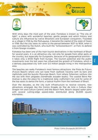 FTL
Host Cities
Fortaleza
151
With shiny days the most part of the year, Fortaleza is known as “The city of
light”, a place with wonderful beaches, gentle people and which history and
culture are influenced by native Brazilians and European conquerors. Founded
as a village in 1726 by the Portuguese, it became the capital of the state of Ceará
in 1799. But the city owes its name to the period between 1637 to 1654, when it
was controlled by the Dutch, who built the “Schoonenborch”, or Fort, to defend
it from foreign invaders.
Fortaleza has been one of the main tourist destinations in the northeast of Brazil
for several years. It is an attractive city, not only for people from other parts of
the country, but especially for Europeans, because of its geographical position –
it takes only a 6h30 flight from Europe. The tourism potential and the public
investments over the last years has influenced the growth of Fortaleza, which is
a densely populated city with over 2,5 million people living in the metropolitan
area.
The beaches are really Fortaleza’s most famous attractions: the Praia do Futuro
(Future Beach) where one can taste fresh seafood; Iracema with its bars and
nightclubs and the bucolic Mucuripe Beach, from where fishermen venture into
the sea with their jangadas (handmade wooden boats). The coastal Beira Mar
Avenue is also the place for a traditional daily craftsmen's fair and for some of
the top spots to dance the forró, a typical rhythm from the northeast of Brazil.
Over the decades, as the city built infrastructure to receive visitants, new
attractions emerged, like the Centro Dragão do Mar de Arte e Cultura (Sea
Dragon Art and Culture Centre) and the Beach Park, Brazil's largest water park,
with several cutting-edge speed-slides distributed along 35,000 square
kilometres.
Photo: Carlos Divulgação SECOPA-CE
 
