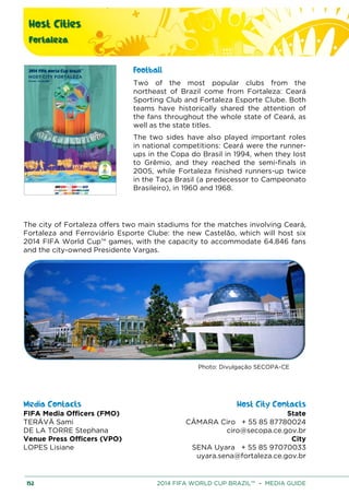 Host Cities
Fortaleza
152 2014 FIFA WORLD CUP BRAZIL™ – MEDIA GUIDE
Football
Two of the most popular clubs from the
northeast of Brazil come from Fortaleza: Ceará
Sporting Club and Fortaleza Esporte Clube. Both
teams have historically shared the attention of
the fans throughout the whole state of Ceará, as
well as the state titles.
The two sides have also played important roles
in national competitions: Ceará were the runner-
ups in the Copa do Brasil in 1994, when they lost
to Grêmio, and they reached the semi-finals in
2005, while Fortaleza finished runners-up twice
in the Taça Brasil (a predecessor to Campeonato
Brasileiro), in 1960 and 1968.
The city of Fortaleza offers two main stadiums for the matches involving Ceará,
Fortaleza and Ferroviário Esporte Clube: the new Castelão, which will host six
2014 FIFA World Cup™ games, with the capacity to accommodate 64.846 fans
and the city-owned Presidente Vargas.
Photo: Divulgação SECOPA-CE
Media Contacts Host City Contacts
FIFA Media Officers (FMO) State
CÂMARA Ciro + 55 85 87780024
ciro@secopa.ce.gov.br
City
SENA Uyara + 55 85 97070033
uyara.sena@fortaleza.ce.gov.br
TERÄVÄ Sami
DE LA TORRE Stephana
Venue Press Officers (VPO)
LOPES Lisiane
 