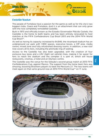 FTL
Host Cities
Fortaleza
153
Castelão Stadium
The people of Fortaleza have a passion for the game as well as for the city’s two
biggest clubs, Ceará and Fortaleza. And it is an attachment that can only grow
with the now completely remodeled Castelão.
Built in 1973 and officially known as the Estadio Governador Plácido Castelo, the
Castelão is the home to both teams and has been entirely renovated to host
matches at the FIFA Confederations Cup Brazil 2013 and the 2014 FIFA World
Cup Brazil™.
As well as having its capacity increased to 64,846, the revamped stadium has an
underground car park with 1,900 spaces, executive boxes, a VIP area, media
centre, mixed zone and fully refurbished dressing rooms. In addition, a new roof
now covers all its tiers, including the pitchside ring of seating.
Access to the Castelão has also been upgraded, with the creation of four
exclusive bus lanes and a LRV (light rail vehicle) lines, making it far easier for
fans to reach the stadium and the complex it is part of, which will house
restaurants, cinemas, a hotel and an Olympic centre.
The Castelão was the venue for the Seleção’s second group match at 2013 FIFA
Confederations Cup, against Mexico. The support from the home team fans was
amazing, boosting Brazilians players to beat the Mexicans 2:1. The two teams will
meet again on that same ground now at 2014 FIFA World Cup™ on 17 June.
Photo: Fabio Lima
 