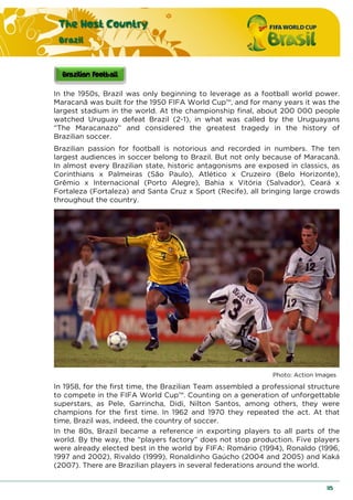 The Host Country
Brazil
115
In the 1950s, Brazil was only beginning to leverage as a football world power.
Maracanã was built for the 1950 FIFA World Cup™, and for many years it was the
largest stadium in the world. At the championship final, about 200 000 people
watched Uruguay defeat Brazil (2-1), in what was called by the Uruguayans
“The Maracanazo” and considered the greatest tragedy in the history of
Brazilian soccer.
Brazilian passion for football is notorious and recorded in numbers. The ten
largest audiences in soccer belong to Brazil. But not only because of Maracanã.
In almost every Brazilian state, historic antagonisms are exposed in classics, as
Corinthians x Palmeiras (São Paulo), Atlético x Cruzeiro (Belo Horizonte),
Grêmio x Internacional (Porto Alegre), Bahia x Vitória (Salvador), Ceará x
Fortaleza (Fortaleza) and Santa Cruz x Sport (Recife), all bringing large crowds
throughout the country.
Photo: Action Images
In 1958, for the first time, the Brazilian Team assembled a professional structure
to compete in the FIFA World Cup™. Counting on a generation of unforgettable
superstars, as Pele, Garrincha, Didi, Nilton Santos, among others, they were
champions for the first time. In 1962 and 1970 they repeated the act. At that
time, Brazil was, indeed, the country of soccer.
In the 80s, Brazil became a reference in exporting players to all parts of the
world. By the way, the “players factory” does not stop production. Five players
were already elected best in the world by FIFA: Romário (1994), Ronaldo (1996,
1997 and 2002), Rivaldo (1999), Ronaldinho Gaúcho (2004 and 2005) and Kaká
(2007). There are Brazilian players in several federations around the world.
 