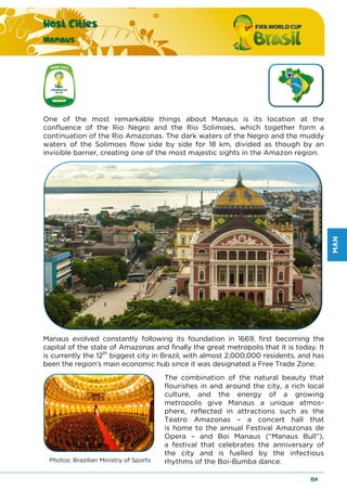 MAN
Host Cities
Manaus
159
One of the most remarkable things about Manaus is its location at the
confluence of the Rio Negro and the Rio Solimoes, which together form a
continuation of the Rio Amazonas. The dark waters of the Negro and the muddy
waters of the Solimoes flow side by side for 18 km, divided as though by an
invisible barrier, creating one of the most majestic sights in the Amazon region.
Manaus evolved constantly following its foundation in 1669, first becoming the
capital of the state of Amazonas and finally the great metropolis that it is today. It
is currently the 12th
biggest city in Brazil, with almost 2,000,000 residents, and has
been the region’s main economic hub since it was designated a Free Trade Zone.
Photos: Brazilian Ministry of Sports
The combination of the natural beauty that
flourishes in and around the city, a rich local
culture, and the energy of a growing
metropolis give Manaus a unique atmos-
phere, reflected in attractions such as the
Teatro Amazonas – a concert hall that
is home to the annual Festival Amazonas de
Opera – and Boi Manaus (“Manaus Bull”),
a festival that celebrates the anniversary of
the city and is fuelled by the infectious
rhythms of the Boi-Bumba dance.
 