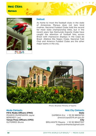 Host Cities
Manaus
160 2014 FIFA WORLD CUP BRAZIL™ – MEDIA GUIDE
Football
As home to most the football clubs in the state
of Amazonas, Manaus does not lack local
rivalries. Nacional Futebol Clube hold the record
for most state championship titles, but in the
recent years Sao Raimundo Esporte Clube have
caught the attention of football fans across
Brazil with impressive displays in the Copa do
Brasil. Atletico Rio Negro Clube, Nacional Fast
Club and America Futebol Clube are the other
major teams in the city.
Photo: Brazilian Ministry of Sports
Media Contacts Host City Contacts
FIFA Media Officers (FMO) State
GAMBOA Eric + 55 92 88018793
press@copa2014.am.gov.br
City
BRILHANTE Mayara + 55 92 88427357
mayara.brilhante@gmail.com
PEARCE-McMENAMIN Jayne
BERENDT Lars
Venue Press Officers (VPO)
GUTERRES Bruno
 