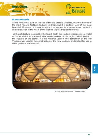 MAN
Host Cities
Manaus
161
Arena Amazonia
Arena Amazonia, built on the site of the old Estadio Vivaldao, may not be one of
the most historic football stadiums in Brazil, but it is certainly one of the most
beautiful. Moreover, it is sure to attract supporters in huge numbers due to its
unique location in the heart of the world’s largest tropical rainforest.
With architecture inspired by the forest itself, the stadium incorporates a metal
structure similar to the traditional straw baskets of the region, which protects
the outside of the stands. All the material used in the demolition of the old
Vivaldao was used in the construction of the new stadium, or donated for use in
other grounds in Amazonas.
Photo: Jose Zamith de Oliveira Filho
 