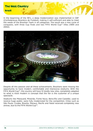 The Host Country
Brazil
116 2014 FIFA WORLD CUP BRAZIL™ – MEDIA GUIDE
In the beginning of the 90’s, a deep modernization was implemented in CBF
(Confederacao Brasileira de Futebol), making it self-sufficient and able to meet
the needs of the Brazilian Team in all categories. The result was a new cycle of
conquests, with three Cup finals and two FIFA World Cup™ titles (1994 and
2002).
Despite all this passion and all these achievements, Brazilians were missing the
opportunity to have modern, comfortable and impressive stadiums. With the
FIFA World Cup™, the country will have 12 totally new sites, completely adapted
to what is most modern in concept that the fan is the customer of a unique
spectacle.
Stadiums like Maracanã, Mineirão, Fonte Nova, Beira-Rio and Castelão, used to
receive huge public, were fully modernized for the competition. Cities such as
São Paulo, Cuiaba, Brasilia, Manaus, Recife and Natal received completely new
arenas, due to the FIFA World Cup™.
 