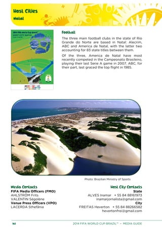 Host Cities
Natal
168 2014 FIFA WORLD CUP BRAZIL™ – MEDIA GUIDE
Football
The three main football clubs in the state of Rio
Grande do Norte are based in Natal: Alecrim,
ABC and America de Natal, with the latter two
accounting for 83 state titles between them.
Of the three, America de Natal have most
recently competed in the Campeonato Brasileiro,
playing their last Serie A game in 2007. ABC, for
their part, last graced the top flight in 1985.
Photo: Brazilian Ministry of Sports
Media Contacts Host City Contacts
FIFA Media Officers (FMO) State
ALVES Inamar + 55 84 88161973
inamarjornalista@gmail.com
City
FREITAS Heverton + 55 84 88266582
hevertonfrei@gmail.com
AHLSTRÖM Frits
VALENTIN Ségolène
Venue Press Officers (VPO)
LACERDA Sthefânia
 