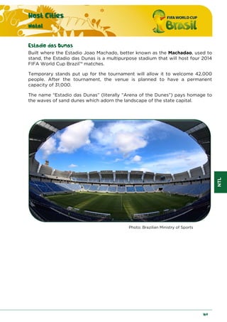 NTL
Host Cities
Natal
169
Estadio das Dunas
Built where the Estadio Joao Machado, better known as the Machadao, used to
stand, the Estadio das Dunas is a multipurpose stadium that will host four 2014
FIFA World Cup Brazil™ matches.
Temporary stands put up for the tournament will allow it to welcome 42,000
people. After the tournament, the venue is planned to have a permanent
capacity of 31,000.
The name “Estadio das Dunas” (literally “Arena of the Dunes”) pays homage to
the waves of sand dunes which adorn the landscape of the state capital.
Photo: Brazilian Ministry of Sports
 