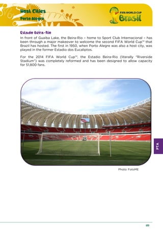 PTA
Host Cities
Porto Alegre
177
Estadio Beira-Rio
In front of Guaiba Lake, the Beira-Rio – home to Sport Club Internacional – has
been through a major makeover to welcome the second FIFA World Cup™ that
Brazil has hosted. The first in 1950, when Porto Alegre was also a host city, was
played in the former Estadio dos Eucaliptos.
For the 2014 FIFA World Cup™, the Estadio Beira-Rio (literally “Riverside
Stadium”) was completely reformed and has been designed to allow capacity
for 51,800 fans.
Photo: FotoME
 