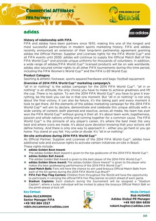 Commercial Affiliates
FIFA Partners
223
adidas
History of relationship with FIFA
FIFA and adidas have been partners since 1970, making this one of the longest and
most successful partnerships in modern sports marketing history. FIFA and adidas
recently announced an extension of their long-term partnership agreement granting
adidas the Official Partner, Supplier and Licensee rights for the FIFA World Cup™ and
all FIFA events until 2030. adidas will continue to supply the Official Match Ball of the
FIFA World Cup™ and provide unique uniforms for thousands of volunteers. In addition,
a wide range of adidas/FIFA World Cup™ licensed products will be on sale worldwide.
adidas also secured similar rights to all other FIFA tournaments during this time period,
including the FIFA Women's World Cup™ and the FIFA U-20 World Cup.
Product Category
Sporting & athletic footwear, sports apparel/hardware and bags; football equipment
Overview of 2014 FIFA World Cup™ marketing campaign/s
"all in or nothing" is the adidas campaign for the 2014 FIFA World Cup™. "all in or
nothing" is an attitude, the only choice you have to make to achieve greatness and lift
the cup. There is no option. To win the 2014 FIFA World Cup™ you have to give it eve-
rything, be the best you can be in that one moment. But "all in or nothing" is not only
about the final victory, it can also be failure, it’s the taking part and every moment it
took to get there. All the elements of the adidas marketing campaign for the 2014 FIFA
World Cup™ will aim to declare, demonstrate and celebrate this unique attitude with a
wide variety of content, both planned and reactive, across all media. No team has ever
won the FIFA World Cup™ without giving it their all. It‘s about team work, togetherness,
passion and whole nations uniting and coming together for a common cause. The FIFA
World Cup™ is the pinnacle of any player’s career, it‘s where the best meet the very
best and where icons are made. It‘s about pure devotion knowing that your actions will
define history. And there is only one way to approach it – either you go hard or you go
home. You stand or you fall. You unite or divide. It‘s "all in or nothing".
On-site activations during 2014 FIFA World Cup™
As Official Partner, Supplier and Licensee of the 2014 FIFA World Cup™, adidas have
additional sole and exclusive rights to activate certain initiatives on-site in Brazil.
These rights include:
adidas Golden Boot Award:
The adidas Golden Boot Award is given to the top goalscorer of the 2014 FIFA World Cup™.
adidas Golden Ball Award:
The adidas Golden Ball Award is given to the best player of the 2014 FIFA World Cup™.
adidas Golden Glove Award: The adidas Golden Glove Award™ is given to the player who
makes the best goalkeeping performance of the 2014 FIFA World Cup™.
Used Match Balls: Fans will have the chance to win used brazuca Official Match Balls from
each of the 64 games during the 2014 FIFA World Cup Brazil™
FIFA Fair Play Flag Carriers: Children from throughout the World will have the opportunity
to participate in carrying the official FIFA Fair Play banner on pitch ahead of each game.
Stadium Captains: Each stadium during the tournament will be assigned a "Stadium
Captain", where a lucky individual will be invited to place the brazuca Official Match Ball on
the plinth ahead of kick off.
Key Contact Media Contact
Robin McCAMMON
Senior Manager FIFA
+49 160 884 2327
robin.mccammon@adidas.com
Rob HUGHES
Adidas Global PR Manager
+49 160 884 6856
robert.hughes@adidas.com
 
