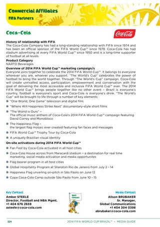 Commercial Affiliates
FIFA Partners
224 2014 FIFA WORLD CUP BRAZIL™ – MEDIA GUIDE
Coca-Cola
History of relationship with FIFA
The Coca-Cola Company has had a long-standing relationship with FIFA since 1974 and
has been an official sponsor of the FIFA World Cup™ since 1978. Coca-Cola has had
stadium advertising at every FIFA World Cup™ since 1950 and is a long-time supporter
of football at all levels.
Product Category
NARTD Beverages
Overview of 2014 FIFA World Cup™ marketing campaign/s
Everyone joins together to celebrate the 2014 FIFA World Cup™. It belongs to everyone
wherever you are, whoever you support. “The World’s Cup” celebrates the power of
football to bring the world together. Through “The World’s Cup” campaign, Coca-Cola
will create unrivalled access, participation, empowerment and conversation with the
goal of delivering the most accessible and inclusive FIFA World Cup™ ever. The 2014
FIFA World Cup™ brings people together like no other event – Brazil is everyone’s
country, football is everyone’s sport and Coca-Cola is everyone’s drink. “The World’s
Cup” will be brought to life through a number of key elements:
“One World, One Game” television and digital film
“Where Will Happiness Strike Next” documentary-style short films
“The World is Ours” –
The official music anthem of Coca-Cola’s 2014 FIFA World Cup™ campaign featuring
David Correy and Monobloco
The Happiness Flag –
the largest flag mosaic ever created featuring fan faces and messages
FIFA World Cup™ Trophy Tour by Coca-Cola
A uniquely Brazilian visual identity
On-site activations during 2014 FIFA World Cup™
Fan Fest by Coca-Cola activated in all host cities
Coca-Cola House across from Maracanã stadium – a destination for real time
marketing, social media activation and media opportunites
Flag bearer program in all host cities
Global Hospitality Program at Sheraton Rio de Janeiro from July 2 - 14
Happiness Flag unveiling on-pitch in São Paolo on June 12
Copa Coca-Cola Camp outside São Paolo from June 10 - 15
Key Contact Media Contact
Amber STEELE
Director, Football and NBA Mgmt.
+1 404 676 2659
asteele@coca-cola.com
Alison BRUBAKER
Sr. Manager,
Global Communications
+1 404 304 0398
abrubaker@coca-cola.com
 