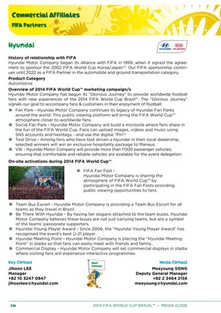 Commercial Affiliates
FIFA Partners
226 2014 FIFA WORLD CUP BRAZIL™ – MEDIA GUIDE
Hyundai
History of relationship with FIFA
Hyundai Motor Company began its alliance with FIFA in 1999, when it signed the agree-
ment to sponsor the 2002 FIFA World Cup Korea/Japan™. Our FIFA sponsorship contin-
ues until 2022 as a FIFA Partner in the automobile and ground transportation category.
Product Category
Automotive
Overview of 2014 FIFA World Cup™ marketing campaign/s
Hyundai Motor Company has begun its "Glorious Journey" to provide worldwide football
fans with new experiences of the 2014 FIFA World Cup Brazil™. The “Glorious Journey”
signals our goal to accompany fans & customers in their enjoyment of football.
Fan Park - Hyundai Motor Company continues its legacy of Hyundai Fan Parks
around the world. This public viewing platform will bring the FIFA World Cup™
atmosphere closer to worldwide fans.
Social Fan Park - Hyundai Motor Company will build a microsite where fans share in
the fun of the FIFA World Cup. Fans can upload images, videos and music using
SNS accounts and hashtags - and use the digital “Pin"!
Test Drive - Among fans who have test driven a Hyundai in their local dealership,
selected winners will win an exclusive hospitality package to Manaus.
VIK - Hyundai Motor Company will provide more than 1'000 passenger vehicles;
ensuring that comfortable and reliable vehicles are available for the event delegation.
On-site activations during 2014 FIFA World Cup™
FIFA Fan Fest -
Hyundai Motor Company is sharing the
atmosphere of FIFA World Cup™ by
participating in the FIFA Fan Fests providing
public viewing opportunities to fans.
Team Bus Escort - Hyundai Motor Company is providing a Team Bus Escort for all
teams as they travel in Brazil.
Be There With Hyundai - By having fan slogans attached to the team buses, Hyundai
Motor Company believes these buses are not just carrying teams, but are a symbol
of the teams’ passionate supporters.
Hyundai Young Player Award - Since 2006, the “Hyundai Young Player Award” has
recognised the event's best U-21 player.
Hyundai Meeting Point - Hyundai Motor Company is placing the “Hyundai Meeting
Point” in stadia so that fans can easliy meet with friends and family.
Commercial Display - Hyundai Motor Company will set commercial displays in stadia
where visiting fans will experience interactive programmes.
Key Contact Media Contact
Jihoon LEE
Manager
+82 10 3247 0847
jihoonlee@hyundai.com
Meeyoung SONG
Deputy General Manager
+82 2 3464 2156
meeyoung@hyundai.com
 