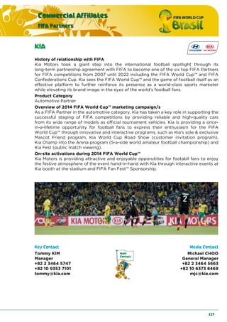 Commercial Affiliates
FIFA Partners
227
KIA
History of relationship with FIFA
Kia Motors took a giant step into the international football spotlight through its
long-term partnership agreement with FIFA to become one of the six top FIFA Partners
for FIFA competitions from 2007 until 2022 including the FIFA World Cup™ and FIFA
Confederations Cup. Kia sees the FIFA World Cup™ and the game of football itself as an
effective platform to further reinforce its presence as a world-class sports marketer
while elevating its brand image in the eyes of the world’s football fans.
Product Category
Automotive Partner
Overview of 2014 FIFA World Cup™ marketing campaign/s
As a FIFA Partner in the automotive category, Kia has taken a key role in supporting the
successful staging of FIFA competitions by providing reliable and high-quality cars
from its wide range of models as official tournament vehicles. Kia is providing a once-
in-a-lifetime opportunity for football fans to express their enthusiasm for the FIFA
World Cup™ through innovative and interactive programs, such as Kia’s sole & exclusive
Mascot Friend program, Kia World Cup Road Show (customer invitation program),
Kia Champ into the Arena program (5-a-side world amateur football championship) and
Kia Fest (public match viewing).
On-site activations during 2014 FIFA World Cup™
Kia Motors is providing attractive and enjoyable opporutities for footabll fans to enjoy
the festive atmosphere of the event hand-in-hand with Kia through interactive events at
Kia booth at the stadium and FIFA Fan Fest™ Sponsorship.
Key Contact Media Contact
Tommy KIM
Manager
+82 2 3464 5747
+82 10 9353 7101
tommy@kia.com
Michael CHOO
General Manager
+82 2 3464 5663
+82 10 6373 8469
mjc@kia.com
 