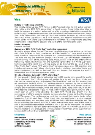 Commercial Affiliates
FIFA Partners
229
Visa
History of relationship with FIFA
Visa initially signed up as a FIFA Partner in 2007 and activated its first global sponsor-
ship rights at the 2010 FIFA World Cup™ in South Africa. Those rights allow Visa to
build its business and extend value and benefits to various stakeholders around the
globe through marketing programmes that drive brand preference and product usage.
Visa’s FIFA sponsorship runs through 2022 and includes the rights to the upcoming
2014 FIFA World Cup Brazil™. As a FIFA Partner, Visa receives worldwide exclusive
access to the FIFA World Cup™ and more than 40 other FIFA competitions, providing
opportunities to tap into the passions and reach of the world’s favorite sport.
Product Category
Financial Services
Overview of 2014 FIFA World Cup™ marketing campaign/s
No matter who or where you are, Visa helps people be where they want to be – to be a
part of the FIFA World Cup™ celebration. At FIFA World Cup™ time, we all share the
same aspiration to be part of the collective and communal energy of FIFA World Cup™.
This June and July the world will change, FIFA World Cup™ and football celebrations
seep into every facet of life, including style, music, dance, food, art and entertainment
from every nation. By shining a raw and authentic light on the FIFA World Cup™ cele-
brations around the world, Visa will help every fan be they want to be – part of the of
FIFA World Cup™. Visa’s FIFA World Cup™ campaign spans over 100 countries and
includes partnerships with Visa’s clients (e.g. banks, retailers), innovative digital and
social components as well as landmark film and images that capture the world’s
imagination. Visa. Everywhere you want to be.
On-site activations during 2014 FIFA World Cup™
On the ground in Brasil, Visa is welcoming over 6000 guests from around the world.
In the stadiums, Visa’s infrastructure will enable fans to pay for food, drinks and
merchandise using their Visa cards during FIFA World Cup™ matches. This infrastructure
will remain after the FIFA World Cup™, enabling electronic payments for fans in the future
– a legacy for the stadium owners and Brazilian futebol. The 2014 FIFA World Cup Brazil™
accepts only Visa-branded credit, debit, and pre-paid cards, along with cash, in all 2014
FWC stadiums and locations to pay for food and beverages, retail goods, services and to
obtain cash at ATMs while attending the 2014 FIFA World Cup Brazil™. For the
convenience of all fans, separate kiosks to purchase Visa Itau prepaid cards will be located
in all FIFA venues. Visa cardholders are reminded to contact their issuing banks before
leaving for Brazil to alert them of their travel plans and purchases in another country.
Cardholders should also ask about daily withdrawal limits, ATM fees and other fees. The
key to accessing Visa services at ATMs in Brazil, and for some debit cards at the point of
sale, is your Personal Identification Number or PIN. If you do not know your PIN, contact
your bank to obtain a new one before traveling to the 2014 FIFA World Cup Brazil™. For
inquiries related to Visa products and services, please contact Visa’s Global Customer Care
Services toll-free from Brazil at 0800 891 3680.
Key Contact Media Contact
Dan GRIFFIN
Senior Director, Global Football
Sponsorship Marketing
+1 650 703 4280
griffind@visa.com
Sabrina SCIAMA
Corporate Relations Director
+55 11 999 300 170
SSciama@visa.com
 