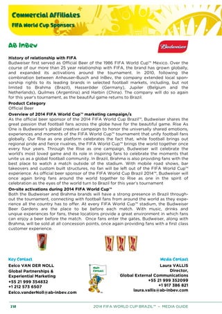 Commercial Affiliates
FIFA World Cup Sponsors
230 2014 FIFA WORLD CUP BRAZIL™ – MEDIA GUIDE
AB InBev
History of relationship with FIFA
Budweiser first served as Official Beer of the 1986 FIFA World Cup™ Mexico. Over the
course of our more than 25 year relationship with FIFA, the brand has grown globally,
and expanded its activations around the tournament. In 2010, following the
combination between Anheuser-Busch and InBev, the company extended local spon-
sorship rights to its leading brands in selected football markets, including, but not
limited to Brahma (Brazil), Hasseröder (Germany), Jupiler (Belgium and the
Netherlands), Quilmes (Argentina) and Harbin (China). The company will do so again
for this year's tournament, as the beautiful game returns to Brazil.
Product Category
Official Beer
Overview of 2014 FIFA World Cup™ marketing campaign/s
As the official beer sponsor of the 2014 FIFA World Cup Brazil™, Budweiser shares the
great passion that football fans across the globe have for the beautiful game. Rise As
One is Budweiser’s global creative campaign to honor the universally shared emotions,
experiences and moments of the FIFA World Cup™ tournament that unify football fans
globally. Our Rise as one platform celebrates the fact that, while football brings out
regional pride and fierce rivalries, the FIFA World Cup™ brings the world together once
every four years. Through the Rise as one campaign, Budweiser will celebrate the
world’s most loved game and its role in inspiring fans to celebrate the moments that
unite us as a global football community. In Brazil, Brahma is also providing fans with the
best place to watch a match outside of the stadium. With mobile road shows, bar
takeovers and custom built structures, no fan will be left out of the FIFA World Cup™
experience. As official beer sponsor of the FIFA World Cup Brazil 2014™, Budweiser will
once again bring fans around the world together to Rise as one in the spirit of
celebration as the eyes of the world turn to Brazil for this year’s tournament
On-site activations during 2014 FIFA World Cup™
Both the Budweiser and Brahma brands will have a strong presence in Brazil through-
out the tournament, connecting with football fans from around the world as they expe-
rience all the country has to offer. At every FIFA World Cup™ stadium, the Budweiser
Beer Gardens are the place to be before each match. With music, drinks and
unqiue experiences for fans, these locations provide a great environment in which fans
can enjoy a beer before the match. Once fans enter the gates, Budweiser, along with
Brahma, will be sold at all concession points, once again providing fans with a first class
customer experience.
Key Contact Media Contact
Eelco VAN DER NOLL
Global Partnerships &
Experiential Marketing
+55 21 999 354832
+1 212 573 6507
Eelco.vanderNoll@ab-inbev.com
Laura VALLIS
Director,
Global External Communications
+55 21 999 352099
+1 917 386 821
laura.vallis@ab-inbev.com
 