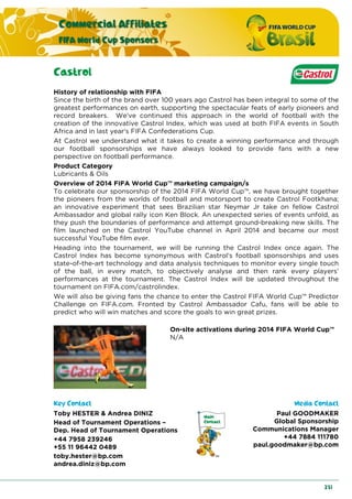 Commercial Affiliates
FIFA World Cup Sponsors
231
Castrol
History of relationship with FIFA
Since the birth of the brand over 100 years ago Castrol has been integral to some of the
greatest performances on earth, supporting the spectacular feats of early pioneers and
record breakers. We've continued this approach in the world of football with the
creation of the innovative Castrol Index, which was used at both FIFA events in South
Africa and in last year's FIFA Confederations Cup.
At Castrol we understand what it takes to create a winning performance and through
our football sponsorships we have always looked to provide fans with a new
perspective on football performance.
Product Category
Lubricants & Oils
Overview of 2014 FIFA World Cup™ marketing campaign/s
To celebrate our sponsorship of the 2014 FIFA World Cup™, we have brought together
the pioneers from the worlds of football and motorsport to create Castrol Footkhana;
an innovative experiment that sees Brazilian star Neymar Jr take on fellow Castrol
Ambassador and global rally icon Ken Block. An unexpected series of events unfold, as
they push the boundaries of performance and attempt ground-breaking new skills. The
film launched on the Castrol YouTube channel in April 2014 and became our most
successful YouTube film ever.
Heading into the tournament, we will be running the Castrol Index once again. The
Castrol Index has become synonymous with Castrol's football sponsorships and uses
state-of-the-art technology and data analysis techniques to monitor every single touch
of the ball, in every match, to objectively analyse and then rank every players’
performances at the tournament. The Castrol Index will be updated throughout the
tournament on FIFA.com/castrolindex.
We will also be giving fans the chance to enter the Castrol FIFA World Cup™ Predictor
Challenge on FIFA.com. Fronted by Castrol Ambassador Cafu, fans will be able to
predict who will win matches and score the goals to win great prizes.
On-site activations during 2014 FIFA World Cup™
N/A
Key Contact Media Contact
Toby HESTER & Andrea DINIZ
Head of Tournament Operations –
Dep. Head of Tournament Operations
+44 7958 239246
+55 11 96442 0489
toby.hester@bp.com
andrea.diniz@bp.com
Paul GOODMAKER
Global Sponsorship
Communications Manager
+44 7884 111780
paul.goodmaker@bp.com
 