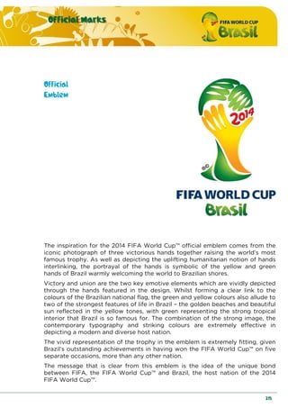 Official Marks
215
Official
Emblem
The inspiration for the 2014 FIFA World Cup™ official emblem comes from the
iconic photograph of three victorious hands together raising the world’s most
famous trophy. As well as depicting the uplifting humanitarian notion of hands
interlinking, the portrayal of the hands is symbolic of the yellow and green
hands of Brazil warmly welcoming the world to Brazilian shores.
Victory and union are the two key emotive elements which are vividly depicted
through the hands featured in the design. Whilst forming a clear link to the
colours of the Brazilian national flag, the green and yellow colours also allude to
two of the strongest features of life in Brazil – the golden beaches and beautiful
sun reflected in the yellow tones, with green representing the strong tropical
interior that Brazil is so famous for. The combination of the strong image, the
contemporary typography and striking colours are extremely effective in
depicting a modern and diverse host nation.
The vivid representation of the trophy in the emblem is extremely fitting, given
Brazil’s outstanding achievements in having won the FIFA World Cup™ on five
separate occasions, more than any other nation.
The message that is clear from this emblem is the idea of the unique bond
between FIFA, the FIFA World Cup™ and Brazil, the host nation of the 2014
FIFA World Cup™.
 