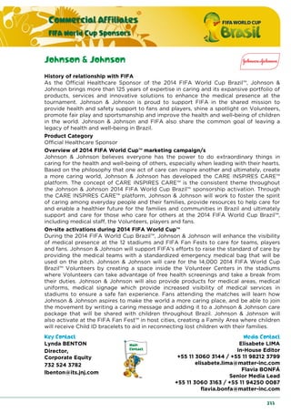 Commercial Affiliates
FIFA World Cup Sponsors
233
Johnson & Johnson
History of relationship with FIFA
As the Official Healthcare Sponsor of the 2014 FIFA World Cup Brazil™, Johnson &
Johnson brings more than 125 years of expertise in caring and its expansive portfolio of
products, services and innovative solutions to enhance the medical presence at the
tournament. Johnson & Johnson is proud to support FIFA in the shared mission to
provide health and safety support to fans and players, shine a spotlight on Volunteers,
promote fair play and sportsmanship and improve the health and well-being of children
in the world. Johnson & Johnson and FIFA also share the common goal of leaving a
legacy of health and well-being in Brazil.
Product Category
Official Healthcare Sponsor
Overview of 2014 FIFA World Cup™ marketing campaign/s
Johnson & Johnson believes everyone has the power to do extraordinary things in
caring for the health and well-being of others, especially when leading with their hearts.
Based on the philosophy that one act of care can inspire another and ultimately, create
a more caring world, Johnson & Johnson has developed the CARE INSPIRES CARE™
platform. The concept of CARE INSPIRES CARE™ is the consistent theme throughout
the Johnson & Johnson 2014 FIFA World Cup Brazil™ sponsorship activation. Through
the CARE INSPIRES CARE™ platform, Johnson & Johnson will work to foster the spirit
of caring among everyday people and their families, provide resources to help care for
and enable a healthier future for the families and communities in Brazil and ultimately
support and care for those who care for others at the 2014 FIFA World Cup Brazil™,
including medical staff, the Volunteers, players and fans.
On-site activations during 2014 FIFA World Cup™
During the 2014 FIFA World Cup Brazil™, Johnson & Johnson will enhance the visibility
of medical presence at the 12 stadiums and FIFA Fan Fests to care for teams, players
and fans. Johnson & Johnson will support FIFA’s efforts to raise the standard of care by
providing the medical teams with a standardized emergency medical bag that will be
used on the pitch. Johnson & Johnson will care for the 14,000 2014 FIFA World Cup
Brazil™ Volunteers by creating a space inside the Volunteer Centers in the stadiums
where Volunteers can take advantage of free health screenings and take a break from
their duties. Johnson & Johnson will also provide products for medical areas, medical
uniforms, medical signage which provide increased visibility of medical services in
stadiums to ensure a safe fan experience. Fans attending the matches will learn how
Johnson & Johnson aspires to make the world a more caring place, and be able to join
the movement by writing a caring message and adding it to a Johnson & Johnson care
package that will be shared with children throughout Brazil. Johnson & Johnson will
also activate at the FIFA Fan Fest™ in host cities, creating a Family Area where children
will receive Child ID bracelets to aid in reconnecting lost children with their families.
Key Contact Media Contact
Lynda BENTON
Director,
Corporate Equity
732 524 3782
lbenton@its.jnj.com
Elisabete LIMA
In-House Editor
+55 11 3060 3144 / +55 11 98212 3799
elisabete.lima@matter-inc.com
Flavia BONFÁ
Senior Media Lead
+55 11 3060 3163 / +55 11 94250 0087
flavia.bonfa@matter-inc.com
 