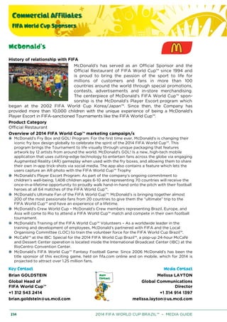Commercial Affiliates
FIFA World Cup Sponsors
234 2014 FIFA WORLD CUP BRAZIL™ – MEDIA GUIDE
McDonald’s
History of relationship with FIFA
McDonald’s has served as an Official Sponsor and the
Official Restaurant of FIFA World Cup™ since 1994 and
is proud to bring the passion of the sport to life for
millions of customers and fans in more than 100
countries around the world through special promotions,
contests, advertisements and in-store merchandising.
The centerpiece of McDonald's FIFA World Cup™ spon-
sorship is the McDonald’s Player Escort program which
began at the 2002 FIFA World Cup Korea/Japan™. Since then, the Company has
provided more than 10,000 children with the unique experience of being a McDonald’s
Player Escort in FIFA-sanctioned Tournaments like the FIFA World Cup™.
Product Category
Official Restaurant
Overview of 2014 FIFA World Cup™ marketing campaign/s
McDonald’s Fry Box and GOL! Program: For the first time ever, McDonald’s is changing their
iconic fry box design globally to celebrate the spirit of the 2014 FIFA World Cup™. This
program brings the Tournament to life visually through unique packaging that features
artwork by 12 artists from around the world. McDonald's GOL! Is a new, high-tech mobile
application that uses cutting-edge technology to entertain fans across the globe via engaging
Augmented Reality (AR) gameplay when used with the fry boxes, and allowing them to share
their own in-app trick-shots via social media. The app also contains a feature which lets the
users capture an AR photo with the FIFA World Cup™ Trophy
McDonald’s Player Escort Program: As part of the company’s ongoing commitment to
children’s well-being, 1,408 children ages 6-10 and representing 70 countries will receive the
once-in-a-lifetime opportunity to proudly walk hand-in-hand onto the pitch with their football
heroes at all 64 matches of the FIFA World Cup™.
McDonald’s Ultimate Fan of the FIFA World Cup™: McDonald’s is bringing together almost
200 of the most passionate fans from 20 countries to give them the “ultimate” trip to the
FIFA World Cup™ and have an experience of a lifetime.
McDonald’s Crew World Cup – McDonald’s Crew members representing Brazil, Europe, and
Asia will come to Rio to attend a FIFA World Cup™ match and compete in their own football
tournament.
McDonald’s Training of the FIFA World Cup™ Volunteers – As a worldwide leader in the
training and development of employees, McDonald’s partnered with FIFA and the Local
Organising Committee (LOC) to train the volunteer force for the FIFA World Cup Brazil™.
McCafé™ at the IBC: Special for the 2014 FIFA World Cup Brazil™, a pop-up 24-hour McCafé
and Dessert Center operation is located inside the International Broadcast Center (IBC) at the
RioCentro Convention Center.
McDonald’s FIFA World Cup™ Fantasy Football Game: Since 2006 McDonald’s has been the
title sponsor of this exciting game, held on fifa.com online and on mobile, which for 2014 is
projected to attract over 1.25 million fans.
Key Contact Media Contact
Brian GOLDSTEIN
Global Head of
FIFA World Cup™
+1 312 543 2414
brian.goldstein@us.mcd.com
Melissa LAYTON
Global Communications
Director
+1 314 914 1397
melissa.layton@us.mcd.com
 