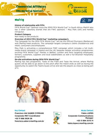 Commercial Affiliates
FIFA World Cup Sponsors
235
Mafrig
History of relationship with FIFA
FIFA World Cup™ Sponsor since the 2010 FIFA World Cup™ in South Africa, Marfrif also
has 2 other subsitiary brands that are FWC sponsors – Moy Park (UK) and Hamby
(Uruguay).
Product Category
Non ready to eat products
Overview of 2014 FIFA World Cup™ marketing campaign/s
The Campaign for the 2014 FIFA World Cup™ will be the Official Churrasco (Barbecue)
with Marfrig meat products. The campaign targets company's clients (foodservice and
retail), consumers and employees.
Moy Park is activating a comprehensive FWC campaign which includes a full multi-
media brand campaign in Ireland and the UK; bespoke retailer activation programmes;
exciting FIFA World Cup™ Parties in Belfast, London and Paris targeting employees,
farmers, customers, suppliers and local stakeholders as well a full Brazilian Hospitality
programme.
On-site activations during 2014 FIFA World Cup™
Marfrig has two programms, Taste of the Field and Taste the Arrival, where Marfrig
guests will be able to go down to the pitch after the match ends as well as having the
opportunity to watch the Teams buses arrive and see the players as close as being part
of it.
Key Contact Media Contact
Francisco Abi SABER CYPRIANI
Corporate MKT Coordinator
+55 11 988 2626 28
francisco.saber@marfrig.com.br
Fabio LOPES
Corporate Communications
Manager
+55 11 994 3173 71
fabio.lopes@marfrig.com.br
 
