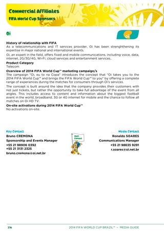 Commercial Affiliates
FIFA World Cup Sponsors
236 2014 FIFA WORLD CUP BRAZIL™ – MEDIA GUIDE
Oi
History of relationship with FIFA
As a telecommunications and IT services provider, Oi has been strenghthening its
expertise in major national and international events.
Oi, an expert in the field, offers fixed and mobile communications, including voice, data,
internet, 2G/3G/4G, Wi-Fi, cloud services and entertainment services..
Product Category
Telecom
Overview of 2014 FIFA World Cup™ marketing campaign/s
The campaign "Oi, eu to na Copa" introduces the concept that "Oi takes you to the
2014 FIFA World Cup™ and brings the FIFA World Cup™ to you" by offering a complete
range of experiences during the matches for consumers through Oi’s services.
The concept is built around the idea that the company provides their customers with
not just tickets, but rather the opportunity to take full advantage of the event from all
angles. This includes access to content and information about the biggest football
event in the world, broadband, 3G or 4G internet for mobile and the chance to follow all
matches on Oi HD TV.
On-site activations during 2014 FIFA World Cup™
No activations on-site.
Key Contact Media Contact
Bruno CREMONA
Sponsorship and Events Manager
+55 21 98906 0392
+55 21 3131 2325
bruno.cremona@oi.net.br
Ronaldo SOARES
Communications Manager
+55 21 98635 9291
r.soares@oi.net.br
 