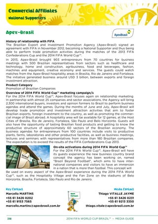 Commercial Affiliates
National Supporters
238 2014 FIFA WORLD CUP BRAZIL™ – MEDIA GUIDE
Apex-Brasil
History of relationship with FIFA
The Brazilian Export and Investment Promotion Agency (Apex-Brasil) signed an
agreement with FIFA in November 2012, becoming a National Supporter and thus being
able to perform trade promotion activities during the matches of the 2013 FIFA
Confederations Cup and the 2014 FIFA World Cup™.
In 2013, Apex-Brasil brought 903 entrepreneurs from 70 countries for business
meetings with 500 Brazilian representatives from sectors such as healthcare and
technology, home and construction, agribusiness, food and beverages, fashion,
machines and equipment, creative economy and services. The guests could watch
matches from the Apex-Brasil hospitality areas in Brasilia, Rio de Janeiro and Fortaleza.
The initiative generated business around USD 3 billion, between exports and foreign
investment attraction.
Product Category
Promotion of Brazilian Companies
Overview of 2014 FIFA World Cup™ marketing campaign/s
For the 2014 FIFA World Cup™, Apex-Brasil focuses again on relationship marketing.
In partnership with almost 25 companies and sector associations, the Agency will bring
2,300 international buyers, investors and opinion formers to Brazil to perform business
agendas and attend the games. During the months of June and July, Apex-Brasil will
develop trade promotion and investment attraction activities that aim to foster
Brazilian exports, foreign investment to the country, as well as promoting the commer-
cial image of Brazil abroad. A hospitality area will be available for 12 games, at the Host
Cities of Brasilia, Rio de Janeiro, Fortaleza, São Paulo and Belo Horizonte. Guests will
also have the opportunity of tasting Brazilian food products and getting to know the
productive structure of approximately 60 sectors of the Brazilian economy. The
business agendas for entrepreneurs from 100 countries include visits to productive
plants, farms, laboratories and other productive facilities, as well as business meetings,
lectures and seminars with representatives from more than 180 Brazilian companies.
The expectation is to exceed the results of the FIFA Confederations Cup 2013.
On-site activations during 2014 FIFA World Cup™
For the 2014 FIFA World Cup™, Apex-Brasil will have
its guests experience the new business country brand
concept the agency has been working on, named
"Brazil Beyond Football", which aims to have inter-
national companies and visitors to have an immersion
in a nation that is more than footbal. This concept will
Be used on every aspect of the Apex-Brasil experience during the 2014 FIFA World
Cup™, such as the Hospitality Village and the Fan Zone on the stadiums of Belo
Horizonte, Brasília, Fortaleza, São Paulo and Rio de Janeiro.
Key Contact Media Contact
Marcello MARTINS
+55 61 3426 0202
+55 61 9153 7565
marcello.martins@apexbrasil.com.br
Thiago VITALLE JAYME
+55 61 3426 0231
+55 61 9213 3350
thiago.vitale@apexbrasil.com.br
 