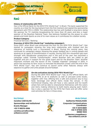 Commercial Affiliates
National Supporters
241
Itaú
History of relationship with FIFA
Itaú is the Official Bank for the 2014 FIFA World Cup™ in Brazil. The bank supported the
country as a host for the tournament from the first moment and signed the sponsorship
agreement with FIFA in 2009. The relationship Itaú has with football is long term, being
the sponsor for TV matches broadcasting for more than 25 years and also a major
sponsor of the Brazilian National Team. Itaú believes football has the power to unite
people and holds Sports as one of its main values as it contributes for a better society
Product Category
Financial Services / Banking
Overview of 2014 FIFA World Cup™ marketing campaign/s
Since 2007, when Brazil was announced the host for the 2014 FIFA World Cup™, Itaú
started its campaigns showing the long term relationship with football and the
relevance of hosting such a tournament in Brazil. During the coming years, Itaú
continued its campaigns always showing the power football has in uniting people and
working as an agent of transformation in society. During 2013 this movement got even
stronger with blockbuster productions and in the end of the year Itaú launched a
campaign called "Grande Transformação", where Brazilian fans are called to get
together and join in support for this great event and for the Brazilian Team. Another
important moment was the launch of the "Cidades Viajando" campaign in 2014, in
which Itaú launches its fans' music to stimulate the Brazilian crowd. Until the end of the
FIFA World Cup™, Itaú will continue to launch some other features always with
objective to gather and unite people around football.
On-site activations during 2014 FIFA World Cup™
During the 2014 FIFA World Cup™, Itaú, as the Official Bank, will
have ATMs at all 12 stadiums as well as pre-paid cards kiosks,
together with Visa, offering fans a safe and practical way to buy
food, beverage and official items inside the venues. In the
Commercial Display, Itaú will have a very special and fun booth
where fans will be able to characterize themselves with the colors
and items making reference to both teams playing each match.
Itaú is also a sponsor for the FIFA Fan Fests and will offer some
cool activities for fans in those areas.
Key Contact Media Contact
Caroline CAEVALHO
Sponsorships and Institutional
Events Manager
+55 11 99576 4568
caroline.carvalho@itau-
unibanco.com.br
Guilherme MAGALHAES
Corporate Communications
Coordinator
+55 11 5019 8880
+55 11 97959 0219
99983 1634
guilherme.a.magalhaes@
itau-unibanco.com.br
 
