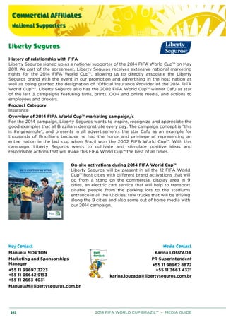 Commercial Affiliates
National Supporters
242 2014 FIFA WORLD CUP BRAZIL™ – MEDIA GUIDE
Liberty Seguros
History of relationship with FIFA
Liberty Seguros signed up as a national supporter of the 2014 FIFA World Cup™ on May
2011. As part of the agreement, Liberty Seguros receives extensive national marketing
rights for the 2014 FIFA World Cup™, allowing us to directly associate the Liberty
Seguros brand with the event in our promotion and advertising in the host nation as
well as being granted the designation of “Official Insurance Provider of the 2014 FIFA
World Cup™”. Liberty Seguros also has the 2002 FIFA World Cup™ winner Cafu as star
of the last 3 campaigns featuring films, prints, OOH and online media, and actions to
employees and brokers.
Product Category
Insurance
Overview of 2014 FIFA World Cup™ marketing campaign/s
For the 2014 campaign, Liberty Seguros wants to inspire, recognize and appreciate the
good examples that all Brazilians demonstrate every day. The campaign concept is "this
is #myexample", and presents in all advertisements the star Cafu as an example for
thousands of Brazilians because he had the honor and privilege of representing an
entire nation in the last cup when Brazil won the 2002 FIFA World Cup™. With this
campaign, Liberty Seguros wants to cultivate and stimulate positive ideas and
responsible actions that will make this FIFA World Cup™ the best of all times.
On-site activations during 2014 FIFA World Cup™
Liberty Seguros will be present in all the 12 FIFA World
Cup™ host cities with different brand activations that will
go from a stand on the commercial display area in 9
cities, an electric cart service that will help to transport
disable people from the parking lots to the stadiums
entrance in all the 12 cities, tow trucks that will be driving
along the 9 cities and also some out of home media with
our 2014 campaign.
Key Contact Media Contact
Manuela MORTON
Marketing and Sponsorships
Manager
+55 11 99697 2223
+55 11 96642 9153
+55 11 2663 4031
ManuelaM@libertyseguros.com.br
Karina LOUZADA
PR Superintendent
+55 11 98962 8872
+55 11 2663 4321
karina.louzada@libertyseguros.com.br
 