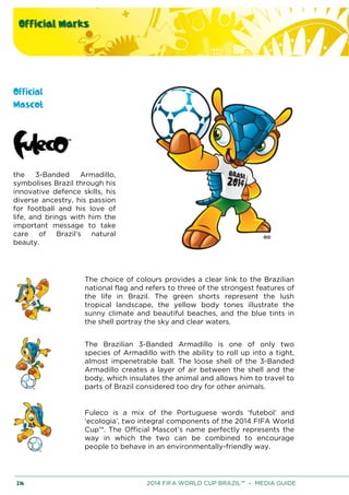 Official Marks
216 2014 FIFA WORLD CUP BRAZIL™ – MEDIA GUIDE
Official
Mascot
the 3-Banded Armadillo,
symbolises Brazil through his
innovative defence skills, his
diverse ancestry, his passion
for football and his love of
life, and brings with him the
important message to take
care of Brazil’s natural
beauty.
The choice of colours provides a clear link to the Brazilian
national flag and refers to three of the strongest features of
the life in Brazil. The green shorts represent the lush
tropical landscape, the yellow body tones illustrate the
sunny climate and beautiful beaches, and the blue tints in
the shell portray the sky and clear waters.
The Brazilian 3-Banded Armadillo is one of only two
species of Armadillo with the ability to roll up into a tight,
almost impenetrable ball. The loose shell of the 3-Banded
Armadillo creates a layer of air between the shell and the
body, which insulates the animal and allows him to travel to
parts of Brazil considered too dry for other animals.
Fuleco is a mix of the Portuguese words ‘futebol’ and
‘ecologia’, two integral components of the 2014 FIFA World
Cup™. The Official Mascot’s name perfectly represents the
way in which the two can be combined to encourage
people to behave in an environmentally-friendly way.
 
