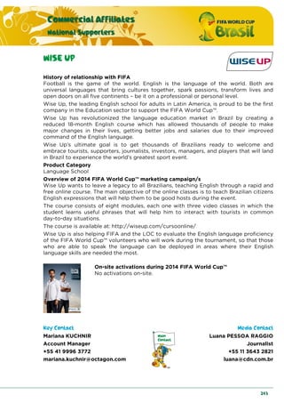 Commercial Affiliates
National Supporters
243
WISE UP
History of relationship with FIFA
Football is the game of the world. English is the language of the world. Both are
universal languages that bring cultures together, spark passions, transform lives and
open doors on all five continents – be it on a professional or personal level.
Wise Up, the leading English school for adults in Latin America, is proud to be the first
company in the Education sector to support the FIFA World Cup™.
Wise Up has revolutionized the language education market in Brazil by creating a
reduced 18-month English course which has allowed thousands of people to make
major changes in their lives, getting better jobs and salaries due to their improved
command of the English language.
Wise Up’s ultimate goal is to get thousands of Brazilians ready to welcome and
embrace tourists, supporters, journalists, investors, managers, and players that will land
in Brazil to experience the world’s greatest sport event.
Product Category
Language School
Overview of 2014 FIFA World Cup™ marketing campaign/s
Wise Up wants to leave a legacy to all Brazilians, teaching English through a rapid and
free online course. The main objective of the online classes is to teach Brazilian citizens
English expressions that will help them to be good hosts during the event.
The course consists of eight modules, each one with three video classes in which the
student learns useful phrases that will help him to interact with tourists in common
day-to-day situations.
The course is available at: http://wiseup.com/cursoonline/
Wise Up is also helping FIFA and the LOC to evaluate the English language proficiency
of the FIFA World Cup™ volunteers who will work during the tournament, so that those
who are able to speak the language can be deployed in areas where their English
language skills are needed the most.
On-site activations during 2014 FIFA World Cup™
No activations on-site.
Key Contact Media Contact
Mariana KUCHNIR
Account Manager
+55 41 9996 3772
mariana.kuchnir@octagon.com
Luana PESSOA RAGGIO
Journalist
+55 11 3643 2821
luana@cdn.com.br
 