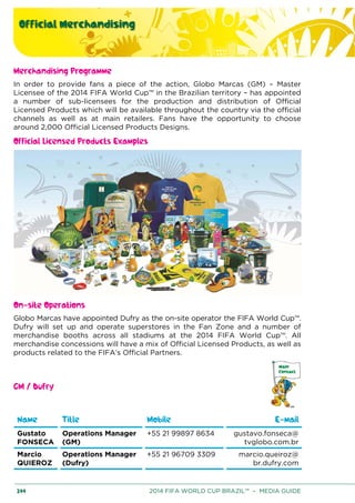 Official Merchandising
244 2014 FIFA WORLD CUP BRAZIL™ – MEDIA GUIDE
Merchandising Programme
In order to provide fans a piece of the action, Globo Marcas (GM) – Master
Licensee of the 2014 FIFA World Cup™ in the Brazilian territory – has appointed
a number of sub-licensees for the production and distribution of Official
Licensed Products which will be available throughout the country via the official
channels as well as at main retailers. Fans have the opportunity to choose
around 2,000 Official Licensed Products Designs.
Official Licensed Products Examples
On-site Operations
Globo Marcas have appointed Dufry as the on-site operator the FIFA World Cup™.
Dufry will set up and operate superstores in the Fan Zone and a number of
merchandise booths across all stadiums at the 2014 FIFA World Cup™. All
merchandise concessions will have a mix of Official Licensed Products, as well as
products related to the FIFA’s Official Partners.
GM / Dufry
Name Title Mobile E-mail
Gustato
FONSECA
Operations Manager
(GM)
+55 21 99897 8634 gustavo.fonseca@
tvglobo.com.br
Marcio
QUIEROZ
Operations Manager
(Dufry)
+55 21 96709 3309 marcio.queiroz@
br.dufry.com
 