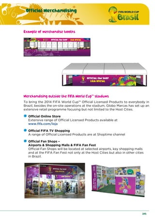 Official Merchandising
245
Example of merchandise booths
Merchandising outside the FIFA World Cup™ stadiums
To bring the 2014 FIFA World Cup™ Official Licensed Products to everybody in
Brazil, besides the on-site operations at the stadium, Globo Marcas has set up an
extensive retail programme focusing but not limited to the Host Cities.
Official Online Store
Extensive range of Official Licensed Products available at
www.fifa.com/loja
Official FIFA TV Shopping
A range of Official Licensed Products are at Shoptime channel
Official Fan Shops –
Airports & Shopping Malls & FIFA Fan Fest
Official Fan Shops will be located at selected airports, key shopping malls
and at the FIFA Fan Fest not only at the Host Cities but also in other cities
in Brazil.
 