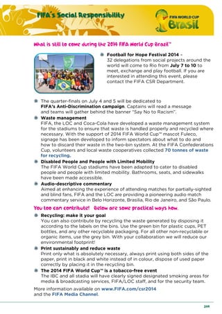 FIFA´s Social Responsibility
249
What is still to come during the 2014 FIFA World Cup Brazil™
Football for Hope Festival 2014 –
32 delegations from social projects around the
world will come to Rio from July 7 to 10 to
meet, exchange and play football. If you are
interested in attending this event, please
contact the FIFA CSR Department.
The quarter-finals on July 4 and 5 will be dedicated to
FIFA’s Anti-Discrimination campaign. Captains will read a message
and teams will gather behind the banner “Say No to Racism”.
Waste management
FIFA, the LOC and Coca-Cola have developed a waste management system
for the stadiums to ensure that waste is handled properly and recycled where
necessary. With the support of 2014 FIFA World Cup™ mascot Fuleco,
signage has been developed to inform spectators about what to do and
how to discard their waste in the two-bin system. At the FIFA Confederations
Cup, volunteers and local waste cooperatives collected 70 tonnes of waste
for recycling.
Disabled People and People with Limited Mobility
The FIFA World Cup stadiums have been adapted to cater to disabled
people and people with limited mobility. Bathrooms, seats, and sidewalks
have been made accessible.
Audio-descriptive commentary
Aimed at enhancing the experience of attending matches for partially-sighted
and blind fans, FIFA and the LOC are providing a pioneering audio match
commentary service in Belo Horizonte, Brasilia, Rio de Janeiro, and São Paulo.
You too can contribute! Below are some practical ways how.
Recycling: make it your goal
You can also contribute by recycling the waste generated by disposing it
according to the labels on the bins. Use the green bin for plastic cups, PET
bottles, and any other recyclable packaging. For all other non-recyclable or
organic items, use the grey bin. With your collaboration we will reduce our
environmental footprint!
Print sustainably and reduce waste
Print only what is absolutely necessary, always print using both sides of the
paper, print in black and white instead of in colour, dispose of used paper
correctly by placing it in the recycling bin.
The 2014 FIFA World Cup™ is a tobacco-free event
The IBC and all stadia will have clearly signed designated smoking areas for
media & broadcasting services, FIFA/LOC staff, and for the security team.
More information available on www.FIFA.com/csr2014
and the FIFA Media Channel.
 
