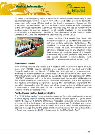 Medical Information
251
To make sure emergency medical attention is administered immediately if need
be, medical posts will be set up in FIFA offices and hotels accommodating the
teams and refereeing officials and at the training complexes throughout the
duration of the tournament. As soon as the Exclusive Period for FIFA Use begins
at the 12 venues hosting the World Cup matches, they will also be furnished with
medical posts to provide support to all people involved in the assembly,
broadcasting and organising operations. The same goes for the Stadium Media
Centres (SMCs) and the International Broadcasting Centre (IBC).
During the 2014 FIFA World Cup Brazil™ the
medical services set up to attend the spectators
will also contain automatic defibrillators. The
standard procedure will be implemented in all
the host cities. As such, the first-aid team can
administer medical care in any situation within
three minutes of becoming aware of it. In order
to minimise any further potential risks, FIFA has
also issued several recommendations with
regard to environmental factors such as heat.
Fight against doping
More doping controls are carried out in football than in any other sport. In 2012,
more than 28,000 doping controls were performed in football worldwide.
Controls performed on behalf of FIFA are analysed using state-of-the-art
methods in WADA-accredited laboratories. On the occasion of the 2014 FIFA
World Cup™, following the decision by WADA to revoke the accreditation of the
LADETEC laboratory in Rio de Janeiro, the analysis of the samples will be done at
the WADA accredited laboratory in Lausanne, Switzerland, FIFA will, on top of
the routine anti-doping programme during the competition, implement the
so-called biological profile. All players of all participating teams will be examined
in unannounced controls prior to the competition providing blood and urine
samples for the biological profile.
Football-based health education initiative
The “FIFA 11 for Health” programme is a series of football-based sessions aimed
at encouraging physical activity while educating children aged 11-12 years about
healthy behaviour. It consists of 11 simple messages to reduce communicable and
non-communicable diseases, all supported by prominent footballers working as
one team. The programme, which started in Africa in 2009, is now spreading its
positive message around the globe and being implemented in the 12 Host Cities
in Brazil reaching out to 4,000 children prior to the FIFA World Cup™.
 