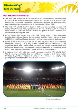 FIFA World Cup™
Facts and figures
252 2014 FIFA WORLD CUP BRAZIL™ – MEDIA GUIDE
Facts about the FIFA World Cup™
The 2014 FIFA World Cup Brazil™ will be the 20th
time the event has been held.
It first took place in the Uruguayan capital, Montevideo, in 1930 and included
13 countries from three continents. The decision to create the tournament had
been taken just two years before in Amsterdam on 26 May 1928.
The first FIFA World Cup™ in Brazil in 1950 was an unrivalled success, with
nearly three times as many spectators as the FIFA World Cup™ in France in
1938. A total of 1,045,246 people watched the games in Brazil – a record that
would stand until England 1966.
All six cities that hosted the 1950 FIFA World Cup™ – Belo Horizonte,
Curitiba, Porto Alegre, Recife, Rio de Janeiro and São Paulo – will do so again
in 2014, but only Rio’s Maracanã stadium will have been used for both events.
In the 19 FIFA World Cups™ so far, six host countries have been crowned
champions: Uruguay (1930), Italy (1934), England (1966), Germany FR (1974),
Argentina (1978) and France (1998), much to the delight of their home fans.
Meanwhile, Brazil (1950) and Sweden (1958) both finished as runners-up. Chile
(1962), Italy (1990) and Germany (2006) all finished in third place.
A national team with a foreign coach has never won the FIFA World Cup™.
The 18 winning coaches to date have all been in charge of their home nation.
Of these, Italy’s Vittorio Pozzo is the only coach to have won the trophy twice,
guiding the Italians to the title in both 1934 and 1938.
Photo: Andrew Boyers
 