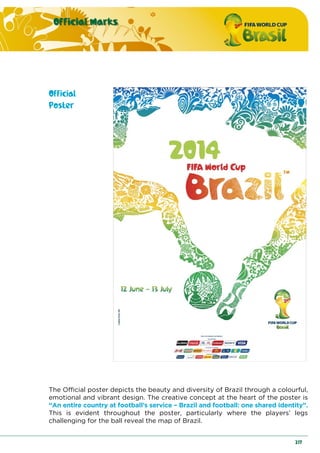 Official Marks
217
Official
Poster
The Official poster depicts the beauty and diversity of Brazil through a colourful,
emotional and vibrant design. The creative concept at the heart of the poster is
“An entire country at football’s service – Brazil and football: one shared identity”.
This is evident throughout the poster, particularly where the players’ legs
challenging for the ball reveal the map of Brazil.
 