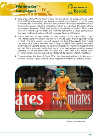 FIFA World Cup™
Facts and figures
253
Only once in FIFA World Cup™ history has there been no European team in the
final: in 1930 when neighbours Argentina and Uruguay battled it out for glory
in Montevideo. Since then, there has always been a European representative in
the deciding game, including the last two which were both all-European affairs:
Italy against France in 2006, and Spain versus the Netherlands in 2010. In the
1950 FIFA World Cup™ in Brazil, the final was not held as a single game, but as
four-way final round between Brazil, Uruguay, Spain and Sweden.
France has left its own marks on the history of the FIFA World Cup™.
The French were involved in the first FIFA World Cup™ match, against Mexico
in 1930; France’s Lucien Laurent scored the first FIFA World Cup™ goal;
Les Bleus took part in the first match to go to extra time, against Austria in
1934; France’s Laurent Blanc scored the competition’s first golden goal in 1998;
and Les Bleus were also in the first game to be decided on penalties, against
Germany FR in the semi-finals of Spain 1982. The 1998 FIFA World Cup™
in France also broke new ground as it featured 32 countries for the first time.
Chosen to host the final of Brazil 2014, the Maracanã will be only the second
stadium to have staged the final twice together with Mexico’s Estádio Azteca.
Photo: Matthew Childs
 