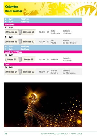Calendar
Match pairings
272 2014 FIFA WORLD CUP BRAZIL™ – MEDIA GUIDE
6 July Rest Day
7 July Rest Day
Semi Finals
8 July
17:00 61
Belo
Horizonte
Estadio
Mineirao
9 July
17:00 62
Sao
Paulo
Arena
de Sao Paulo
10 July Rest Day
11 July Rest Day
Match for 3rd
Place
12 July
17:00 63 Brasilia
Estadio
Nacional
Final
13 July
16:00 64
Rio de
Janeiro
Estadio
do Maracana
 