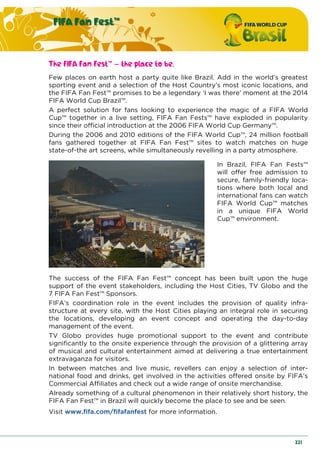 FIFA Fan Fest™
221
The FIFA Fan Fest™ – the place to be.
Few places on earth host a party quite like Brazil. Add in the world’s greatest
sporting event and a selection of the Host Country’s most iconic locations, and
the FIFA Fan Fest™ promises to be a legendary ‘I was there’ moment at the 2014
FIFA World Cup Brazil™.
A perfect solution for fans looking to experience the magic of a FIFA World
Cup™ together in a live setting, FIFA Fan Fests™ have exploded in popularity
since their official introduction at the 2006 FIFA World Cup Germany™.
During the 2006 and 2010 editions of the FIFA World Cup™, 24 million football
fans gathered together at FIFA Fan Fest™ sites to watch matches on huge
state-of-the art screens, while simultaneously revelling in a party atmosphere.
In Brazil, FIFA Fan Fests™
will offer free admission to
secure, family-friendly loca-
tions where both local and
international fans can watch
FIFA World Cup™ matches
in a unique FIFA World
Cup™ environment.
The success of the FIFA Fan Fest™ concept has been built upon the huge
support of the event stakeholders, including the Host Cities, TV Globo and the
7 FIFA Fan Fest™ Sponsors.
FIFA’s coordination role in the event includes the provision of quality infra-
structure at every site, with the Host Cities playing an integral role in securing
the locations, developing an event concept and operating the day-to-day
management of the event.
TV Globo provides huge promotional support to the event and contribute
significantly to the onsite experience through the provision of a glittering array
of musical and cultural entertainment aimed at delivering a true entertainment
extravaganza for visitors.
In between matches and live music, revellers can enjoy a selection of inter-
national food and drinks, get involved in the activities offered onsite by FIFA’s
Commercial Affiliates and check out a wide range of onsite merchandise.
Already something of a cultural phenomenon in their relatively short history, the
FIFA Fan Fest™ in Brazil will quickly become the place to see and be seen.
Visit www.fifa.com/fifafanfest for more information.
 