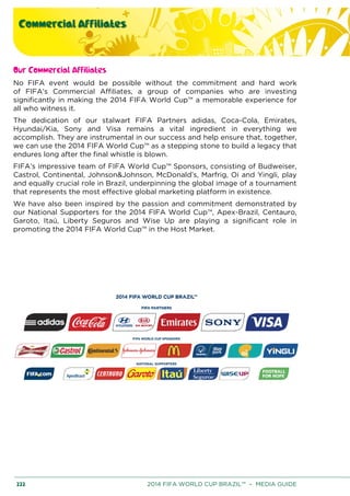 Commercial Affiliates
222 2014 FIFA WORLD CUP BRAZIL™ – MEDIA GUIDE
Our Commercial Affiliates
No FIFA event would be possible without the commitment and hard work
of FIFA’s Commercial Affiliates, a group of companies who are investing
significantly in making the 2014 FIFA World Cup™ a memorable experience for
all who witness it.
The dedication of our stalwart FIFA Partners adidas, Coca-Cola, Emirates,
Hyundai/Kia, Sony and Visa remains a vital ingredient in everything we
accomplish. They are instrumental in our success and help ensure that, together,
we can use the 2014 FIFA World Cup™ as a stepping stone to build a legacy that
endures long after the final whistle is blown.
FIFA’s impressive team of FIFA World Cup™ Sponsors, consisting of Budweiser,
Castrol, Continental, Johnson&Johnson, McDonald’s, Marfrig, Oi and Yingli, play
and equally crucial role in Brazil, underpinning the global image of a tournament
that represents the most effective global marketing platform in existence.
We have also been inspired by the passion and commitment demonstrated by
our National Supporters for the 2014 FIFA World Cup™, Apex-Brazil, Centauro,
Garoto, Itaú, Liberty Seguros and Wise Up are playing a significant role in
promoting the 2014 FIFA World Cup™ in the Host Market.
 