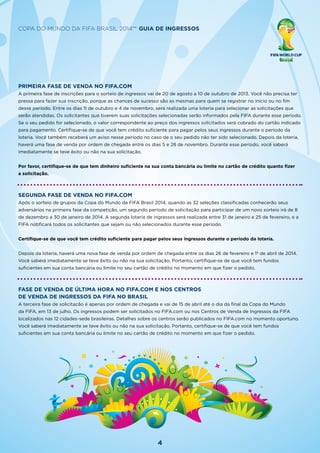 4
Copa do Mundo da FIFA Brasil 2014™ Guia de Ingressos
Primeira fase de venda no FIFA.com
A primeira fase de inscrições para o sorteio de ingressos vai de 20 de agosto a 10 de outubro de 2013. Você não precisa ter
pressa para fazer sua inscrição, porque as chances de sucesso são as mesmas para quem se registrar no início ou no fim
desse período. Entre os dias 11 de outubro e 4 de novembro, será realizada uma loteria para selecionar as solicitações que
serão atendidas. Os solicitantes que tiverem suas solicitações selecionadas serão informados pela FIFA durante esse período.
Se o seu pedido for selecionado, o valor correspondente ao preço dos ingressos solicitados será cobrado do cartão indicado
para pagamento. Certifique-se de que você tem crédito suficiente para pagar pelos seus ingressos durante o período da
loteria. Você também receberá um aviso nesse período no caso de o seu pedido não ter sido selecionado. Depois da loteria,
haverá uma fase de venda por ordem de chegada entre os dias 5 e 28 de novembro. Durante esse período, você saberá
imediatamente se teve êxito ou não na sua solicitação.
Por favor, certifique-se de que tem dinheiro suficiente na sua conta bancária ou limite no cartão de crédito quanto fizer
a solicitação.
Segunda fase de venda no FIFA.com
Após o sorteio de grupos da Copa do Mundo da FIFA Brasil 2014, quando as 32 seleções classificadas conhecerão seus
adversários na primeira fase da competição, um segundo período de solicitação para participar de um novo sorteio irá de 8
de dezembro a 30 de janeiro de 2014. A segunda loteria de ingressos será realizada entre 31 de janeiro e 25 de fevereiro, e a
FIFA notificará todos os solicitantes que sejam ou não selecionados durante esse período.
Certifique-se de que você tem crédito suficiente para pagar pelos seus ingressos durante o período da loteria.
Depois da loteria, haverá uma nova fase de venda por ordem de chegada entre os dias 26 de fevereiro e 1º de abril de 2014.
Você saberá imediatamente se teve êxito ou não na sua solicitação. Portanto, certifique-se de que você tem fundos
suficientes em sua conta bancária ou limite no seu cartão de crédito no momento em que fizer o pedido.
Fase de venda de última hora no FIFA.com e nos Centros
de Venda de Ingressos da FIFA no Brasil
A terceira fase de solicitação é apenas por ordem de chegada e vai de 15 de abril até o dia da final da Copa do Mundo
da FIFA, em 13 de julho. Os ingressos podem ser solicitados no FIFA.com ou nos Centros de Venda de Ingressos da FIFA
localizados nas 12 cidades-sede brasileiras. Detalhes sobre os centros serão publicados no FIFA.com no momento oportuno.
Você saberá imediatamente se teve êxito ou não na sua solicitação. Portanto, certifique-se de que você tem fundos
suficientes em sua conta bancária ou limite no seu cartão de crédito no momento em que fizer o pedido.
 