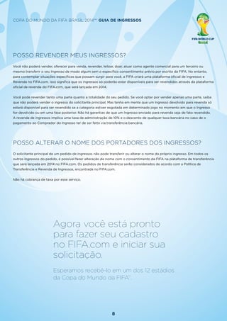 8
Copa do Mundo da FIFA Brasil 2014™ Guia de Ingressos
Agora você está pronto
para fazer seu cadastro
no FIFA.com e iniciar sua
solicitação.
Esperamos recebê-lo em um dos 12 estádios
da Copa do Mundo da FIFA™
.
POSSO REVENDER MEUS INGRESSOS?
Você não poderá vender, oferecer para venda, revender, leiloar, doar, atuar como agente comercial para um terceiro ou
mesmo transferir o seu Ingresso de modo algum sem o específico consentimento prévio por escrito da FIFA. No entanto,
para contemplar situações específicas que possam surgir para você, a FIFA criará uma plataforma oficial de Ingressos e
Revenda no FIFA.com. isso significa que os ingressos só poderão estar disponíveis para ser revendidos através da plataforma
oficial de revenda do FIFA.com, que será lançada em 2014.
Você pode revender tanto uma parte quanto a totalidade do seu pedido. Se você optar por vender apenas uma parte, saiba
que não poderá vender o ingresso do solicitante principal. Mas tenha em mente que um Ingresso devolvido para revenda só
estará disponível para ser revendido se a categoria estiver esgotada em determinado jogo no momento em que o Ingresso
for devolvido ou em uma fase posterior. Não há garantias de que um Ingresso enviado para revenda seja de fato revendido.
A revenda de ingressos implica uma taxa de administração de 10% e o desconto de qualquer taxa bancária no caso de o
pagamento ao Comprador do Ingresso ter de ser feito via transferência bancária.
POSSO ALTERAR O NOME DOS PORTADORES DOS INGRESSOS?
O solicitante principal de um pedido de ingressos não pode transferir ou alterar o nome do próprio ingresso. Em todos os
outros ingressos do pedido, é possível fazer alteração de nome com o consentimento da FIFA na plataforma de transferência
que será lançada em 2014 no FIFA.com. Os pedidos de transferência serão considerados de acordo com a Política de
Transferência e Revenda de Ingressos, encontrada no FIFA.com.
Não há cobrança de taxa por esse serviço.
 