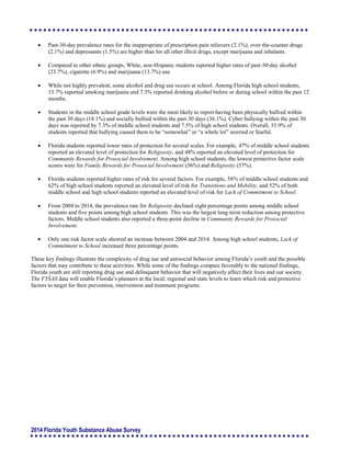 2014 Florida Youth Substance Abuse Survey
 Past-30-day prevalence rates for the inappropriate of prescription pain relievers (2.1%), over-the-counter drugs
(2.1%) and depressants (1.5%) are higher than for all other illicit drugs, except marijuana and inhalants.
 Compared to other ethnic groups, White, non-Hispanic students reported higher rates of past-30-day alcohol
(23.7%), cigarette (6.9%) and marijuana (13.7%) use.
 While not highly prevalent, some alcohol and drug use occurs at school. Among Florida high school students,
13.7% reported smoking marijuana and 7.3% reported drinking alcohol before or during school within the past 12
months.
 Students in the middle school grade levels were the most likely to report having been physically bullied within
the past 30 days (18.1%) and socially bullied within the past 30 days (36.1%). Cyber bullying within the past 30
days was reported by 7.3% of middle school students and 7.5% of high school students. Overall, 33.9% of
students reported that bullying caused them to be “somewhat” or “a whole lot” worried or fearful.
 Florida students reported lower rates of protection for several scales. For example, 47% of middle school students
reported an elevated level of protection for Religiosity, and 48% reported an elevated level of protection for
Community Rewards for Prosocial Involvement. Among high school students, the lowest protective factor scale
scores were for Family Rewards for Prosocial Involvement (56%) and Religiosity (57%).
 Florida students reported higher rates of risk for several factors. For example, 58% of middle school students and
62% of high school students reported an elevated level of risk for Transitions and Mobility, and 52% of both
middle school and high school students reported an elevated level of risk for Lack of Commitment to School.
 From 2004 to 2014, the prevalence rate for Religiosity declined eight percentage points among middle school
students and five points among high school students. This was the largest long-term reduction among protective
factors. Middle school students also reported a three-point decline in Community Rewards for Prosocial
Involvement.
 Only one risk factor scale showed an increase between 2004 and 2014. Among high school students, Lack of
Commitment to School increased three percentage points.
These key findings illustrate the complexity of drug use and antisocial behavior among Florida’s youth and the possible
factors that may contribute to these activities. While some of the findings compare favorably to the national findings,
Florida youth are still reporting drug use and delinquent behavior that will negatively affect their lives and our society.
The FYSAS data will enable Florida’s planners at the local, regional and state levels to learn which risk and protective
factors to target for their prevention, intervention and treatment programs.
 