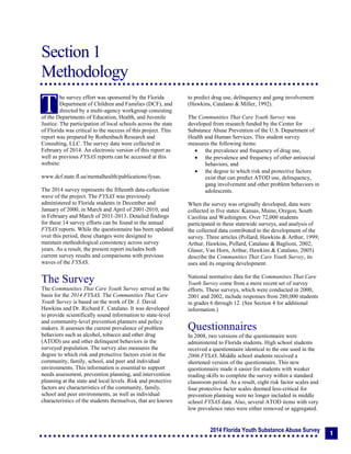 2014 Florida Youth Substance Abuse Survey
1
Section 1
Methodology
Section 1: Methodology
he survey effort was sponsored by the Florida
Department of Children and Families (DCF), and
directed by a multi-agency workgroup consisting
of the Departments of Education, Health, and Juvenile
Justice. The participation of local schools across the state
of Florida was critical to the success of this project. This
report was prepared by Rothenbach Research and
Consulting, LLC. The survey data were collected in
February of 2014. An electronic version of this report as
well as previous FYSAS reports can be accessed at this
website:
www.dcf.state.fl.us/mentalhealth/publications/fysas.
The 2014 survey represents the fifteenth data-collection
wave of the project. The FYSAS was previously
administered to Florida students in December and
January of 2000, in March and April of 2001-2010, and
in February and March of 2011-2013. Detailed findings
for these 14 survey efforts can be found in the annual
FYSAS reports. While the questionnaire has been updated
over this period, these changes were designed to
maintain methodological consistency across survey
years. As a result, the present report includes both
current survey results and comparisons with previous
waves of the FYSAS.
The Survey
The Communities That Care Youth Survey served as the
basis for the 2014 FYSAS. The Communities That Care
Youth Survey is based on the work of Dr. J. David
Hawkins and Dr. Richard F. Catalano. It was developed
to provide scientifically sound information to state-level
and community-level prevention planners and policy
makers. It assesses the current prevalence of problem
behaviors such as alcohol, tobacco and other drug
(ATOD) use and other delinquent behaviors in the
surveyed population. The survey also measures the
degree to which risk and protective factors exist in the
community, family, school, and peer and individual
environments. This information is essential to support
needs assessment, prevention planning, and intervention
planning at the state and local levels. Risk and protective
factors are characteristics of the community, family,
school and peer environments, as well as individual
characteristics of the students themselves, that are known
to predict drug use, delinquency and gang involvement
(Hawkins, Catalano & Miller, 1992).
The Communities That Care Youth Survey was
developed from research funded by the Center for
Substance Abuse Prevention of the U.S. Department of
Health and Human Services. This student survey
measures the following items:
 the prevalence and frequency of drug use,
 the prevalence and frequency of other antisocial
behaviors, and
 the degree to which risk and protective factors
exist that can predict ATOD use, delinquency,
gang involvement and other problem behaviors in
adolescents.
When the survey was originally developed, data were
collected in five states: Kansas, Maine, Oregon, South
Carolina and Washington. Over 72,000 students
participated in these statewide surveys, and analysis of
the collected data contributed to the development of the
survey. Three articles (Pollard, Hawkins & Arthur, 1999;
Arthur, Hawkins, Pollard, Catalano & Baglioni, 2002;
Glaser, Van Horn, Arthur, Hawkins & Catalano, 2005)
describe the Communities That Care Youth Survey, its
uses and its ongoing development.
National normative data for the Communities That Care
Youth Survey come from a more recent set of survey
efforts. These surveys, which were conducted in 2000,
2001 and 2002, include responses from 280,000 students
in grades 6 through 12. (See Section 4 for additional
information.)
Questionnaires
In 2008, two versions of the questionnaire were
administered to Florida students. High school students
received a questionnaire identical to the one used in the
2006 FYSAS. Middle school students received a
shortened version of the questionnaire. This new
questionnaire made it easier for students with weaker
reading skills to complete the survey within a standard
classroom period. As a result, eight risk factor scales and
four protective factor scales deemed less-critical for
prevention planning were no longer included in middle
school FYSAS data. Also, several ATOD items with very
low prevalence rates were either removed or aggregated.
T
 
