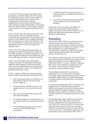 2014 Florida Youth Substance Abuse Survey
2
For the 2010 FYSAS, the length of the middle school
questionnaire was further reduced. Eleven items that
provided limited value to state-level and county-level
prevention planning efforts were removed. These
included questions about adults in student's
neighborhoods, questions about antisocial behavior
among siblings and other family members, and questions
about peer antisocial behavior. These changes resulted in
a more compact set of six protective factors and 15 risk
factors.
Also in 2010, the high school questionnaire received an
extensive update. This year, high school students
received the same questionnaire as Florida middle school
students, with the addition of items addressing bullying
behavior, gang activity in schools and alcohol use. The
new, shorter high school questionnaire eased the survey
administration burden in classrooms and boosted
completion rates.
In 2011, the FYSAS middle school questionnaire was
unchanged. The high school questionnaire added two
items addressing the use of synthetic marijuana, an item
assessing parental disapproval of youth alcohol use, and
an item addressing peer approval of gang membership.
In 2012, the FYSAS middle school questionnaire
remained unchanged. The high school questionnaire
added four items addressing ATOD use and vehicle
safety and one item addressing the risk associated with
prescription drug abuse. A block of items addressing
bullying location were removed.
In 2013, a number of updates were incorporated into
both the middle school and high school questionnaires:
 Items assessing peer approval of substance use
were replaced with four items that measure
friends’ disapproval.
 The perceived risk of ATOD use item set was
changed, with two new items and one revised
item.
 Three items measuring ATOD use before and
after school were added.
 The parental disapproval of ATOD use item set
was changed, with one new item and one revised
item.
 Five items addressing gang activity at school
were removed from the high school
questionnaire.
 A multiple-response item assessing sources of
synthetic marijuana was added to the high school
questionnaire.
 Several other small changes to the questionnaires
are documented in the 2013 FYSAS dataset
dictionary.
On this year’s survey, four items were added to the
middle school questionnaire addressing student
disapproval of parents using ATODs, and one item was
added to the high school questionnaire addressing
blacking out after drinking.
Sampling
The goal of the 2014 FYSAS was to produce both state-
level statistical estimates that are representative of
individual grades, and county-level statistical estimates
that are representative of middle school (grades 6-8) and
high school (grades 9-12) grade aggregates. To
accomplish this, a stratified, two-stage cluster sample of
students attending public middle schools and high
schools in Florida was used.
The sample was stratified by county. In the first selection
stage, separate groups of middle schools (grades 6-8) and
high schools (grades 9-12) were randomly selected
within each Florida’s 67 counties. All public middle and
high schools were included in the sampling frame for
each county, with the exception of adult education,
correctional or special education schools.
The probability of selection for each school was
proportional to the size of the school’s enrollment.
Accordingly, larger schools had a higher chance of being
selected than smaller schools. Using this methodology,
416 middle schools and 349 high schools were selected
to participate.
For the second sampling stage, survey coordinators were
instructed on how to randomly select classrooms to
fulfill the survey quota for each school. Because special
education and ESOL (English for speakers of other
languages) classes could not be used in the survey, they
were not included in the classroom selection list for each
school.
This sample design, which is similar to the one used in
the 2000, 2002, 2004, 2006, 2008, 2010 and 2012
FYSAS, is different from the design used in the 2001,
2003, 2005, 2007, 2009, 2011 and 2013 FYSAS. In odd-
numbered years, the goal of the survey is to produce
results that are representative at the state level only, but
not at the county level. Consequently, sample sizes were
much smaller in those years (8,281 in 2001, 7,983 in
 