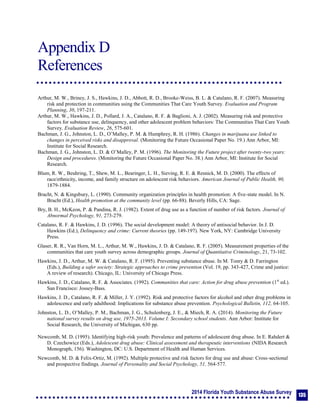 2014 Florida Youth Substance Abuse Survey
135
Appendix D
References
Appendix D: References
Arthur, M. W., Briney, J. S., Hawkins, J. D., Abbott, R. D., Brooke-Weiss, B. L. & Catalano, R. F. (2007). Measuring
risk and protection in communities using the Communities That Care Youth Survey. Evaluation and Program
Planning, 30, 197-211.
Arthur, M. W., Hawkins, J. D., Pollard, J. A., Catalano, R. F. & Baglioni, A. J. (2002). Measuring risk and protective
factors for substance use, delinquency, and other adolescent problem behaviors: The Communities That Care Youth
Survey. Evaluation Review, 26, 575-601.
Bachman, J. G., Johnston, L. D., O’Malley, P. M. & Humphrey, R. H. (1986). Changes in marijuana use linked to
changes in perceived risks and disapproval. (Monitoring the Future Occasional Paper No. 19.) Ann Arbor, MI:
Institute for Social Research.
Bachman, J. G., Johnston, L. D. & O’Malley, P. M. (1996). The Monitoring the Future project after twenty-two years:
Design and procedures. (Monitoring the Future Occasional Paper No. 38.) Ann Arbor, MI: Institute for Social
Research.
Blum, R. W., Beuhring, T., Shew, M. L., Bearinger, L. H., Sieving, R. E. & Resnick, M. D. (2000). The effects of
race/ethnicity, income, and family structure on adolescent risk behaviors. American Journal of Public Health, 90,
1879-1884.
Bracht, N. & Kingsbury, L. (1990). Community organization principles in health promotion: A five-state model. In N.
Bracht (Ed.), Health promotion at the community level (pp. 66-88). Beverly Hills, CA: Sage.
Bry, B. H., McKeon, P. & Pandina, R. J. (1982). Extent of drug use as a function of number of risk factors. Journal of
Abnormal Psychology, 91, 273-279.
Catalano, R. F. & Hawkins, J. D. (1996). The social development model: A theory of antisocial behavior. In J. D.
Hawkins (Ed.), Delinquency and crime: Current theories (pp. 149-197). New York, NY: Cambridge University
Press.
Glaser, R. R., Van Horn, M. L., Arthur, M. W., Hawkins, J. D. & Catalano, R. F. (2005). Measurement properties of the
communities that care youth survey across demographic groups. Journal of Quantitative Criminology, 21, 73-102.
Hawkins, J. D., Arthur, M. W. & Catalano, R. F. (1995). Preventing substance abuse. In M. Tonry & D. Farrington
(Eds.), Building a safer society: Strategic approaches to crime prevention (Vol. 19, pp. 343-427, Crime and justice:
A review of research). Chicago, IL: University of Chicago Press.
Hawkins, J. D., Catalano, R. F. & Associates. (1992). Communities that care: Action for drug abuse prevention (1st
ed.).
San Francisco: Jossey-Bass.
Hawkins, J. D., Catalano, R. F. & Miller, J. Y. (1992). Risk and protective factors for alcohol and other drug problems in
adolescence and early adulthood: Implications for substance abuse prevention. Psychological Bulletin, 112, 64-105.
Johnston, L. D., O’Malley, P. M., Bachman, J. G., Schulenberg, J. E., & Miech, R. A. (2014). Monitoring the Future
national survey results on drug use, 1975-2013. Volume I: Secondary school students. Ann Arbor: Institute for
Social Research, the University of Michigan, 630 pp.
Newcomb, M. D. (1995). Identifying high-risk youth: Prevalence and patterns of adolescent drug abuse. In E. Rahdert &
D. Czechowicz (Eds.), Adolescent drug abuse: Clinical assessment and therapeutic interventions (NIDA Research
Monograph, 156). Washington, DC: U.S. Department of Health and Human Services.
Newcomb, M. D. & Felix-Ortiz, M. (1992). Multiple protective and risk factors for drug use and abuse: Cross-sectional
and prospective findings. Journal of Personality and Social Psychology, 51, 564-577.
 